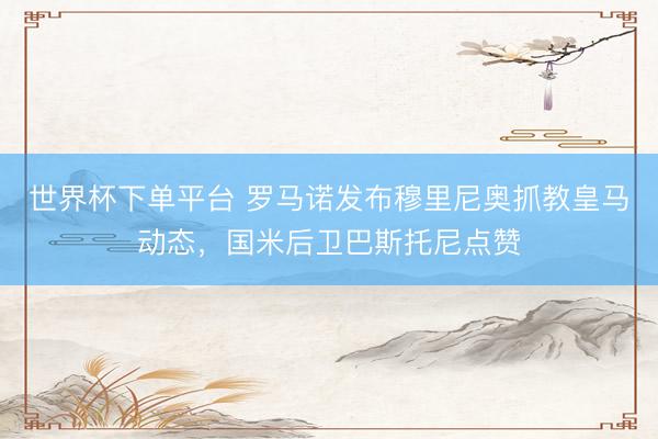 世界杯下單平臺 羅馬諾發布穆里尼奧抓教皇馬動態，國米后衛巴斯托尼點贊